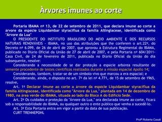 Profª Roberta Casali
Àrvores imunes ao corteÀrvores imunes ao corte
Portaria IBAMA nº 13, de 22 de setembro de 2011, que declara imune ao corte a
árvore da espécie Liquidambar styraciflua da família Altingiaceae, identificada como
"Árvore da Lua"
O PRESIDENTE DO INSTITUTO BRASILEIRO DO MEIO AMBIENTE E DOS RECURSOS
NATURAIS RENOVÁVEIS - IBAMA, no uso das atribuições que lhe conferem o art.22º, do
Decreto nº 6.099, de 26 de abril de 2007, que aprovou a Estrutura Regimental do IBAMA,
publicado no Diário Oficial da União de 27 de abril de 2007, e pela Portaria nº 604/2011-
Casa Civil, de 24 de fevereiro de 2011, publicada no Diário Oficial da União do dia
subsequente, resolve:
Considerando a necessidade de se dar proteção a espécie arbórea resultante de
semente procedente de testes científicos realizados durante a missão espacial Apollo 14;
Considerando, também, tratar-se de um simbolo vivo que marcou a era espacial; e
Considerando, ainda, o disposto no art. 7º da lei nº 4.771, de 15 de setembro de 1965,
resolve,
Art. 1º Declarar imune ao corte a árvore da espécie Liquidambar styraciflua da
família Altingiaceae, identificada como "Árvore da Lua," plantada em 14 de dezembro de
1980, na área verde do IBAMA, situada ao lado do Bloco A do Edifício Sede.
Art. 2º Os cuidados e proteção da "Árvore da Lua," ora declarada imune ao corte, ficará
sob a responsabilidade do IBAMA, ou qualquer outro o ente público que venha a sucedê-lo.
Art. 3º Esta Portaria entra em vigor a partir da data de sua publicação.
CURT TRENNEPOHL
 