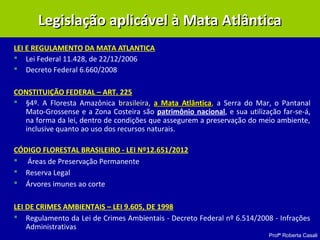 Profª Roberta Casali
LEI E REGULAMENTO DA MATA ATLANTICA
 Lei Federal 11.428, de 22/12/2006
 Decreto Federal 6.660/2008
CONSTITUIÇÃO FEDERAL – ART. 225
 §4º. A Floresta Amazônica brasileira,brasileira, a Mata Atlânticaa Mata Atlântica,, a Serra do Mar, o Pantanal
Mato-Grossense e a Zona Costeira são patrimônio nacional, e sua utilização far-se-á,
na forma da lei, dentro de condições que assegurem a preservação do meio ambiente,
inclusive quanto ao uso dos recursos naturais.
CÓDIGO FLORESTAL BRASILEIRO - LEI Nº12.651/2012
 Áreas de Preservação Permanente
 Reserva Legal
 Árvores imunes ao corte
LEI DE CRIMES AMBIENTAIS – LEI 9.605, DE 1998
 Regulamento da Lei de Crimes Ambientais - Decreto Federal nº 6.514/2008 - Infrações
Administrativas
Legislação aplicável à Mata AtlânticaLegislação aplicável à Mata Atlântica
 