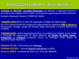 Profª Roberta Casali
CONAMA nº 388/2007 convalida Resoluções que definem a vegetação primária e
secundária nos estágios inicial, médio e avançado de regeneração da Mata Atlântica.
Exemplo: Resolução Conama 5/1994 (ref. Bahia)
CONAMA 10/93 define os tipos de vegetação e estágios de regeneração:
Art. 4º A caracterização dos estágios de regeneração da vegetação NÃO é aplicáve a
amanguezal, restinga, campo de altitude, brejo interiorano e encrave florestal do
nordeste.
CONAMA 05/94 - define vegetação primária e secundária nos estágios inicial, médio
e avançado de regeneração da Mata Atlântica no Estado da Bahia (exclui
manguezais e restingas) Parágrafo Único. As restingas serão objeto de
regulamentação específica.
CONAMA 417/09 - Parâmetros para Restinga
CONAMA 437/2011 – Lista de Espécies Indicadoras na Bahia
IN Ibama 4/2015 – anuência do Ibama art. 19 do Dec 6660/08
RESOLUÇÕES CONAMA - Mata AtlânticaRESOLUÇÕES CONAMA - Mata Atlântica
 