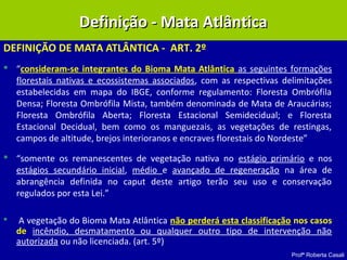Profª Roberta Casali
DEFINIÇÃO DE MATA ATLÂNTICA - ART. 2º
 “consideram-se integrantes do Bioma Mata Atlântica as seguintes formações
florestais nativas e ecossistemas associados, com as respectivas delimitações
estabelecidas em mapa do IBGE, conforme regulamento: Floresta Ombrófila
Densa; Floresta Ombrófila Mista, também denominada de Mata de Araucárias;
Floresta Ombrófila Aberta; Floresta Estacional Semidecidual; e Floresta
Estacional Decidual, bem como os manguezais, as vegetações de restingas,
campos de altitude, brejos interioranos e encraves florestais do Nordeste”
 “somente os remanescentes de vegetação nativa no estágio primário e nos
estágios secundário inicial, médio e avançado de regeneração na área de
abrangência definida no caput deste artigo terão seu uso e conservação
regulados por esta Lei.”
 A vegetação do Bioma Mata Atlântica não perderá esta classificação nos casos
de incêndio, desmatamento ou qualquer outro tipo de intervenção não
autorizada ou não licenciada. (art. 5º)
Definição - Mata AtlânticaDefinição - Mata Atlântica
 