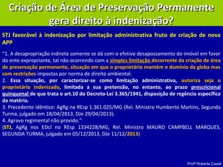 Profª Roberta Casali
Criação de Área de Preservação PermanenteCriação de Área de Preservação Permanente
gera direito à indenização?gera direito à indenização?
“1. A desapropriação indireta somente se dá com o efetivo desapossamento do imóvel em favor
do ente expropriante, tal não ocorrendo com a simples limitação decorrente da criação de área
de preservação permanente, situação em que o proprietário mantém o domínio da gleba mas
com restrições impostas por norma de direito ambiental.
2. Essa situação, por caracterizar-se como limitação administrativa, autoriza seja o
proprietário indenizado, limitada a sua pretensão, no entanto, ao prazo prescricional
quinquenal de que trata o art.10 do Decreto-Lei 3.365/1941, disposição de regência específica
da matéria.
3. Precedente idêntico: AgRg no REsp 1.361.025/MG (Rel. Ministro Humberto Martins, Segunda
Turma, julgado em 18/04/2013, DJe 29/04/2013).
4. Agravo regimental não provido.”
(STJ, AgRg nos EDcl no REsp 1334228/MG, Rel. Ministro MAURO CAMPBELL MARQUES,
SEGUNDA TURMA, julgado em 05/12/2013, DJe 11/12/2013)
STJ favorável à indenização por limitação administrativa fruto de criação de nova
APP
 