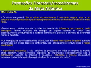 Profª Roberta Casali
MANGUEZALMANGUEZAL
• O termo manguezal não se refere exclusivamente à formação vegetal, mas a umnão se refere exclusivamente à formação vegetal, mas a um
conjunto maior representado pela interdependência entre a comunidade biótica e o meioconjunto maior representado pela interdependência entre a comunidade biótica e o meio
físicofísico.
•Ecossistema costeiro inserido na faixa continental de influência dos oceanosinfluência dos oceanos, ondeonde
interageminteragem: fatores múltiplos de energia de origem marinha e fluvial; ciclo
biogeoquímicos; produtividade e cadeias alimentares, plantas e animais de diferentes
nichos e habitats.
• Os manguezais são ecossistemas distribuídos na faixa mais quente do globofaixa mais quente do globo. Embora
encontrados em quase todos os continentes, são principalmente circunscritos à regiãoregião
intertropicalintertropical.
• Importância econômicaImportância econômica : são celeiros de pescados em todas as regiões do mundo
onde ocorrem. Seus principais aspectos de importância socioeconômica são o
extrativismo (colheita de madeira e pescados), habitação e manejo (aqüicultura
artesanal, industrial e agricultura principalmente em áreas aterradas).
Formações Florestais/ecossistemasFormações Florestais/ecossistemas
da Mata Atlânticada Mata Atlântica
 