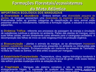 Profª Roberta Casali
IMPORTÂNCIA ECOLÓGICA DOS MANGUEZAIS
a) Diversidade e abundânciaDiversidade e abundância - Embora tenham uma diversidade pequena de
plantas, os mangues apresentam uma diversidade de espécies animais muito alta.
Praticamente todas as grandes categorias de classificação do reino animal estão
presentes direta ou indiretamente, habitando a formação vegetal, o estuário e os brejos
adjacentes.
b) Dinâmica TróficaDinâmica Trófica– referente aos processos de passagem de energia e circulação
de substâncias nutritivas e alimento no ambiente. Partes das plantas do mangue, como
suas folhas caídas, servem diretamente como alimento para o caranguejo-verdadeiro. A
decomposição das folhas dá início ao ciclo biogeoquímico de produção orgânica.
c) BioacumulaçãoBioacumulação - plantas e animais do mangue, ao se alimentarem incorporam
também substâncias tóxicas, naturalmente presentes no ambiente ou introduzidas pela
ação poluidora do homem. Ex:bioacumulação em mariscos da enseada de Tainheiros,
na Baía de Todos os Santos, em área antes ocupada por mangues.
d) Estabilidade/ComplexidadeEstabilidade/Complexidade - Temperatura, clima, regime hidrológico tendendo à
estabilidade porque os manguezais estão na zona tropical do globo, onde esses fatores
não sofrem grandes mudanças entre as estações do ano.
e) FragilidadeFragilidade - Mangues são sistema complexo e isto os torna ambientes
ecologicamente frágeis. A supressão de qualquer dos fatores poderá quebrar o
Formações Florestais/ecossistemasFormações Florestais/ecossistemas
da Mata Atlânticada Mata Atlântica
 