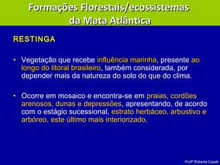 Profª Roberta Casali
RESTINGARESTINGA
• Vegetação que recebe influência marinhainfluência marinha, presente aoao
longo do litoral brasileirolongo do litoral brasileiro, também considerada, por
depender mais da natureza do solo do que do clima.
• Ocorre em mosaico e encontra-se em praias, cordões
arenosos, dunas e depressões, apresentando, de acordo
com o estágio sucessional, estrato herbáceo, arbustivo e
arbóreo, este último mais interiorizado.
Formações Florestais/ecossistemasFormações Florestais/ecossistemas
da Mata Atlânticada Mata Atlântica
 