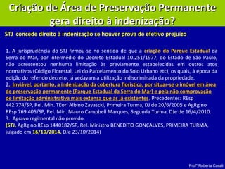 Profª Roberta Casali
Criação de Área de Preservação PermanenteCriação de Área de Preservação Permanente
gera direito à indenização?gera direito à indenização?
STJ concede direito à indenização se houver prova de efetivo prejuízo
1. A jurisprudência do STJ firmou-se no sentido de que a criação do Parque Estadual da
Serra do Mar, por intermédio do Decreto Estadual 10.251/1977, do Estado de São Paulo,
não acrescentou nenhuma limitação às previamente estabelecidas em outros atos
normativos (Código Florestal, Lei do Parcelamento do Solo Urbano etc), os quais, à época da
edição do referido decreto, já vedavam a utilização indiscriminada da propriedade.
2. Inviável, portanto, a indenização da cobertura florística, por situar-se o imóvel em área
de preservação permanente (Parque Estadual da Serra do Mar) e pela não comprovação
de limitação administrativa mais extensa que as já existentes. Precedentes: REsp
442.774/SP, Rel. Min. TEori Albino Zavascki, Primeira Turma, DJ de 20/6/2005 e AgRg no
REsp 769.405/SP, Rel. Min. Mauro Campbell Marques, Segunda Turma, DJe de 16/4/2010.
3. Agravo regimental não provido.
(STJ, AgRg no REsp 1440182/SP, Rel. Ministro BENEDITO GONÇALVES, PRIMEIRA TURMA,
julgado em 16/10/2014, DJe 23/10/2014)
 