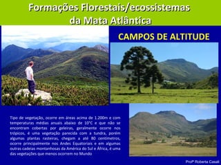 Profª Roberta Casali
Formações Florestais/ecossistemasFormações Florestais/ecossistemas
da Mata Atlânticada Mata Atlântica
CAMPOS DE ALTITUDE
Tipo de vegetação, ocorre em áreas acima de 1.200m e com
temperaturas médias anuais abaixo de 10°C e que não se
encontram cobertas por geleiras, geralmente ocorre nos
trópicos, é uma vegetação parecida com a tundra, porém
algumas plantas rasteiras, chegam a até 80 centímetros,
ocorre principalmente nos Andes Equatoriais e em algumas
outras cadeias montanhosas da América do Sul e África, é uma
das vegetações que menos ocorrem no Mundo
 