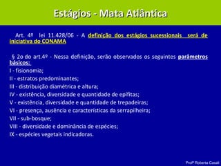 Profª Roberta Casali
Art. 4º lei 11.428/06 - A definição dos estágios sucessionais será de
iniciativa do CONAMA
§ 2o do art.4º - Nessa definição, serão observados os seguintes parâmetros
básicos:
I - fisionomia;
II - estratos predominantes;
III - distribuição diamétrica e altura;
IV - existência, diversidade e quantidade de epífitas;
V - existência, diversidade e quantidade de trepadeiras;
VI - presença, ausência e características da serrapilheira;
VII - sub-bosque;
VIII - diversidade e dominância de espécies;
IX - espécies vegetais indicadoras.
Estágios - Mata AtlânticaEstágios - Mata Atlântica
 