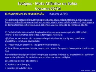 Profª Roberta Casali
ESTÁGIO INICIAL DE REGENERAÇÃO (Conama 05/94):
a) Fisionomia herbáceo/arbustiva de porte baixo; altura média inferior a 5 metros para as
florestas ombrófila densa e estacional semidecidual e altura média inferior a 3 metros para
as demais formacões florestais, com cobertura vegetal variando de fechada a aberta;
b) Espécies lenhosas com distribuição diamétrica de pequena amplitude: DAP médio
inferior a 8 centímetros para todas as formações florestais;
c)Epífitas, se existentes, são representadas principalmente por líquens, briófitas e
pteridófitas, com baixa diversidade;
d) Trepadeiras, se presentes, são geralmente herbáceas;
e) Serapilheira, quando existente, forma uma camada fina pouco decomposta, contínua ou
não;
f) Diversidade biológica variável com poucas espécies arbóreas ou arborescentes, podendo
apresentar plântulas de espécies características de outros estágios;
g) Espécies pioneiras abundantes;
h) Ausência de subosque;
i) caracteristica da florística
Estágios - Mata Atlântica na BahiaEstágios - Mata Atlântica na Bahia
Conama 05/94Conama 05/94
 