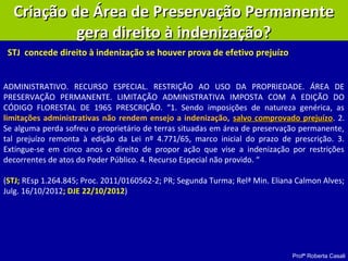 Profª Roberta Casali
Criação de Área de Preservação PermanenteCriação de Área de Preservação Permanente
gera direito à indenização?gera direito à indenização?
ADMINISTRATIVO. RECURSO ESPECIAL. RESTRIÇÃO AO USO DA PROPRIEDADE. ÁREA DE
PRESERVAÇÃO PERMANENTE. LIMITAÇÃO ADMINISTRATIVA IMPOSTA COM A EDIÇÃO DO
CÓDIGO FLORESTAL DE 1965 PRESCRIÇÃO. “1. Sendo imposições de natureza genérica, as
limitações administrativas não rendem ensejo a indenização, salvo comprovado prejuízosalvo comprovado prejuízo. 2.
Se alguma perda sofreu o proprietário de terras situadas em área de preservação permanente,
tal prejuízo remonta à edição da Lei nº 4.771/65, marco inicial do prazo de prescrição. 3.
Extingue-se em cinco anos o direito de propor ação que vise a indenização por restrições
decorrentes de atos do Poder Público. 4. Recurso Especial não provido. “
(STJ; REsp 1.264.845; Proc. 2011/0160562-2; PR; Segunda Turma; Relª Min. Eliana Calmon Alves;
Julg. 16/10/2012; DJE 22/10/2012)
STJ concede direito à indenização se houver prova de efetivo prejuízo
 