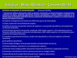 Profª Roberta Casali
ESTÁGIO AVANÇADO DE REGENERAÇÃO (Conama 05/94):
a)Fisionomia arbórea dominante sobre as demais, formando um dossel fechado e relativamente
uniforme no porte, podendo apresentar árvores emergentes; a altura média é superior a 12
metros para as florestas ombrófila densa e estacional semidecidual e superior a 5 metros para as
demais formações florestais;
b) Espécies emergentes ocorrendo com diferentes graus de intensidade;
c) Copas superiores horizontalmente amplas;
d) Epífitas presentes em grande número de espécies e com grande abundância, principalmente
na floresta ombrófila;
e) Distribuição diamétrica de grande amplitude: DAP médio superior a 18 centímetros para as
florestas ombrófila densa e estacional semidecidual e DAP médio superior a 12 centímetros para
as demais formações florestais;
f) Trepadeiras geralmente lenhosas, sendo mais abundantes e ricas em espécies na floresta
estacional;
g) Serapilheira abundante;
h) Diversidade biológica muito grande devido à complexidade estrutural;
i) Estratos herbáceo, arbustivo e um notadamente arbóreo;
j) Florestas neste estágio podem apresentar fisionomia semelhante à vegetação primária;
k) Subosque normalmente menos expressivo do que no estágio médio;
l) Dependendo da formação florestal pode haver espécies dominantes;
m) caracteristica da florística (vide conama 05/94)
Estágios - Mata Atlântica - Conama 05/94Estágios - Mata Atlântica - Conama 05/94
 