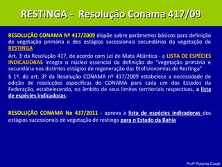 Profª Roberta Casali
RESOLUÇÃO CONAMA Nº 417/2009RESOLUÇÃO CONAMA Nº 417/2009 dispõe sobre parâmetros básicos para definição
de vegetação primária e dos estágios sucessionais secundários da vegetação de
RESTINGA
Art. 3o
da Resolução 417, de acordo com Lei de Mata Atlântica - a LISTA DE ESPÉCIES
INDICADORAS integra o núcleo essencial da definição de “vegetação primária e
secundária nos distintos estágios de regeneração das fitofisionomias de Restinga”
§ 1º, do art. 3º da Resolução CONAMA nº 417/2009 estabelece a necessidade de
edição de resoluções específicas do CONAMA para cada um dos Estados da
Federação, estabelecendo, no âmbito de seus limites territoriais respectivos, a lista
de espécies indicadoras;
RESOLUÇÃO CONAMA No 437/2011 - aprova a lista de espécies indicadoras dos
estágios sucessionais de vegetação de restinga para o Estado da Bahia
RESTINGA - Resolução Conama 417/09RESTINGA - Resolução Conama 417/09
 