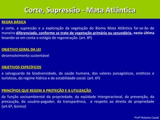Profª Roberta Casali
REGRA BÁSICA
o corte, a supressão e a exploração da vegetação do Bioma Mata Atlântica far-se-ão de
maneira diferenciada, conforme se trate de vegetação primária ou secundária, nesta última
levando-se em conta o estágio de regeneração. (art. 8º)
OBJETIVO GERAL DA LEI
desenvolvimento sustentável
OBJETIVOS ESPECÍFICOS
a salvaguarda da biodiversidade, da saúde humana, dos valores paisagísticos, estéticos e
turísticos, do regime hídrico e da estabilidade social. (art. 6º)
PRINCÍPIOS QUE REGEM A PROTEÇÃO E A UTILIZAÇÃO
da função socioambiental da propriedade, da eqüidade intergeracional, da prevenção, da
precaução, do usuário-pagador, da transparência, o respeito ao direito de propriedade
(art.6º, §único)
Corte, Supressão - Mata AtlânticaCorte, Supressão - Mata Atlântica
 