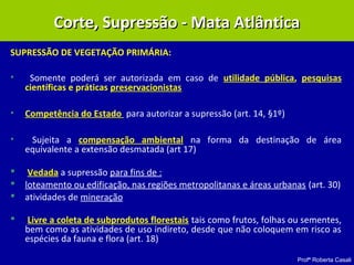 Profª Roberta Casali
SUPRESSÃO DE VEGETAÇÃO PRIMÁRIA:
• Somente poderá ser autorizada em caso de utilidade pública, pesquisas
científicas e práticas preservacionistas
• Competência do Estado para autorizar a supressão (art. 14, §1º)
• Sujeita a compensação ambiental na forma da destinação de área
equivalente a extensão desmatada (art 17)
 Vedada a supressão para fins de :
 loteamento ou edificação, nas regiões metropolitanas e áreas urbanas (art. 30)
 atividades de mineração
 Livre a coleta de subprodutos florestais tais como frutos, folhas ou sementes,
bem como as atividades de uso indireto, desde que não coloquem em risco as
espécies da fauna e flora (art. 18)
Corte, Supressão - Mata AtlânticaCorte, Supressão - Mata Atlântica
 