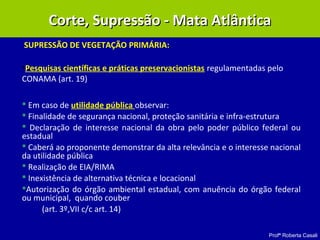 Profª Roberta Casali
SUPRESSÃO DE VEGETAÇÃO PRIMÁRIA:
•Pesquisas científicas e práticas preservacionistas regulamentadas pelo
CONAMA (art. 19)
 Em caso de utilidade pública observar:
 Finalidade de segurança nacional, proteção sanitária e infra-estrutura
 Declaração de interesse nacional da obra pelo poder público federal ou
estadual
 Caberá ao proponente demonstrar da alta relevância e o interesse nacional
da utilidade pública
 Realização de EIA/RIMA
 Inexistência de alternativa técnica e locacional
Autorização do órgão ambiental estadual, com anuência do órgão federal
ou municipal, quando couber
(art. 3º,VII c/c art. 14)
Corte, Supressão - Mata AtlânticaCorte, Supressão - Mata Atlântica
 