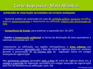 Profª Roberta Casali
SUPRESSÃO DE VEGETAÇÃO SECUNDÁRIA EM ESTÁGIO AVANÇADOSUPRESSÃO DE VEGETAÇÃO SECUNDÁRIA EM ESTÁGIO AVANÇADO
• Somente poderá ser autorizada em caso deSomente poderá ser autorizada em caso de utilidade públicautilidade pública,, pesquisapesquisa científica,científica,
práticaspráticas preservacionistaspreservacionistas e loteamento ou edificaçãoe loteamento ou edificação urbana com preservação deurbana com preservação de
50%50%
• Competência do Estado para autorizar a supressão (art. 14, §1º)
• Sujeita a compensação ambiental na forma da destinação de área equivalente a
extensão desmatada (art. 17)
•Loteamento ou edificação, nas regiões metropolitanas e áreas urbanas nos
perímetros urbanos aprovados até a data de início de vigência desta Lei, somente
garantir a preservação de no mínimo 50% da vegetação nativa em estágio
avançado de regeneração
Nos perímetros urbanos aprovados após a data de início de vigência desta Lei, é
vedada a supressão de vegetação secundária em estágio avançado de regeneração
para fins de loteamento ou edificação. (arts. 30)
Corte, Supressão - Mata AtlânticaCorte, Supressão - Mata Atlântica
 