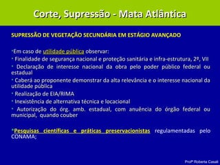 Profª Roberta Casali
SUPRESSÃO DE VEGETAÇÃO SECUNDÁRIA EM ESTÁGIO AVANÇADO
•Em caso deEm caso de utilidade públicautilidade pública observar:observar:
• Finalidade deFinalidade de segurança nacional e proteção sanitária e infra-estrutura, 2º, VIIsegurança nacional e proteção sanitária e infra-estrutura, 2º, VII
• Declaração de interesse nacional da obra pelo poder público federal ouDeclaração de interesse nacional da obra pelo poder público federal ou
estadualestadual
• Caberá ao proponente demonstrar da alta relevância e o interesse nacional daCaberá ao proponente demonstrar da alta relevância e o interesse nacional da
utilidade públicautilidade pública
• Realização de EIA/RIMARealização de EIA/RIMA
• Inexistência de alternativa técnica e locacionalInexistência de alternativa técnica e locacional
• Autorização do órg. amb. estadual, com anuência do órgão federal ouAutorização do órg. amb. estadual, com anuência do órgão federal ou
municipal, quando coubermunicipal, quando couber
Pesquisas científicas e práticas preservacionistas regulamentadas pelo
CONAMA;
Corte, Supressão - Mata AtlânticaCorte, Supressão - Mata Atlântica
 