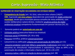 Profª Roberta Casali
SUPRESSÃO DE VEGETAÇÃO SECUNDÁRIA EM ESTÁGIO MÉDIO
 Competência do Estado (art. 14, §1o), salvo em área urbana (14§2º)
OBS. Supressão em área urbana dependerá de autorização do órgão ambiental
municipal, desde que o município possua conselho de meio ambiente, com
caráter deliberativo e plano diretor, mediante anuência prévia do órgão
ambiental estadual competente fundamentada em parecer técnico (14, 2º)
 Somente poderá ser autorizada em caso de:
 Utilidade pública (executivo federal ou estadual)
 Interesse social (CONAMA) (2º, VII e VIII)
 Pesquisa científica, práticas preservacionistas
 Loteamento ou edificação urbana com preservação de 50%/30% (art 31)
 pequeno produtor rural (até 50ha) e populações tradicionais para usos agrícolas,
pecuários ou silviculturais imprescindíveis à subsistência, salvo as APPs e RL -
autorização do estado e informado o Ibama (art. 23 III e 24 e 47)
 presença nativa > 60% em relação às demais espécies (art. 28)
Corte, Supressão - Mata AtlânticaCorte, Supressão - Mata Atlântica
 