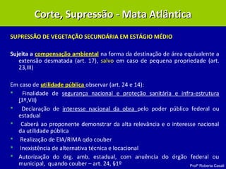 Profª Roberta Casali
SUPRESSÃO DE VEGETAÇÃO SECUNDÁRIA EM ESTÁGIO MÉDIO
Sujeita a compensação ambiental na forma da destinação de área equivalente a
extensão desmatada (art. 17), salvo em caso de pequena propriedade (art.
23,III)
Em caso de utilidade pública observar (art. 24 e 14):
 Finalidade de segurança nacional e proteção sanitária e infra-estrutura
(3º,VII)
 Declaração de interesse nacional da obra pelo poder público federal ou
estadual
 Caberá ao proponente demonstrar da alta relevância e o interesse nacional
da utilidade pública
 Realização de EIA/RIMA qdo couber
 Inexistência de alternativa técnica e locacional
 Autorização do órg. amb. estadual, com anuência do órgão federal ou
municipal, quando couber – art. 24, §1º
Corte, Supressão - Mata AtlânticaCorte, Supressão - Mata Atlântica
 