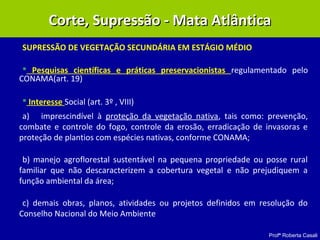 Profª Roberta Casali
SUPRESSÃO DE VEGETAÇÃO SECUNDÁRIA EM ESTÁGIO MÉDIO
 Pesquisas científicas e práticas preservacionistas regulamentado pelo
CONAMA(art. 19)
 Interesse Social (art. 3º , VIII)
a) imprescindível à proteção da vegetação nativa, tais como: prevenção,
combate e controle do fogo, controle da erosão, erradicação de invasoras e
proteção de plantios com espécies nativas, conforme CONAMA;
b) manejo agroflorestal sustentável na pequena propriedade ou posse rural
familiar que não descaracterizem a cobertura vegetal e não prejudiquem a
função ambiental da área;
c) demais obras, planos, atividades ou projetos definidos em resolução do
Conselho Nacional do Meio Ambiente
Corte, Supressão - Mata AtlânticaCorte, Supressão - Mata Atlântica
 