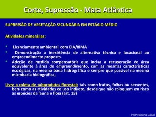 Profª Roberta Casali
SUPRESSÃO DE VEGETAÇÃO SECUNDÁRIA EM ESTÁGIO MÉDIO
Atividades minerárias:
 Licenciamento ambiental, com EIA/RIMA
 Demonstração a inexistência de alternativa técnica e locacional ao
empreendimento proposto
 Adoção de medida compensatória que inclua a recuperação de área
equivalente à área do empreendimento, com as mesmas características
ecológicas, na mesma bacia hidrográfica e sempre que possível na mesma
microbacia hidrográfica,
Livre a coleta de subprodutos florestais tais como frutos, folhas ou sementes,
bem como as atividades de uso indireto, desde que não coloquem em risco
as espécies da fauna e flora (art. 18)
Corte, Supressão - Mata AtlânticaCorte, Supressão - Mata Atlântica
 