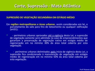 Profª Roberta Casali
SUPRESSÃO DE VEGETAÇÃO SECUNDÁRIA EM ESTÁGIO MÉDIO
Em regiões metropolitanas e áreas urbanas, assim consideradas em lei, o
parcelamento do solo para fins de loteamento ou qualquer edificação
(art31):
 - perímetros urbanos aprovados até a vigência desta Lei, a supressão
de vegetação somente será admitida no caso de empreendimentos que
garantam a preservação de vegetação nativa em estágio médio de
regeneração em no mínimo 30% da área total coberta por esta
vegetação.
 - perímetros urbanos delimitados após início de vigência desta Lei, a
supressão fica condicionada à manutenção de vegetação em estágio
médio de regeneração em no mínimo 50% da área total coberta por
esta vegetação.
Corte, Supressão - Mata AtlânticaCorte, Supressão - Mata Atlântica
 