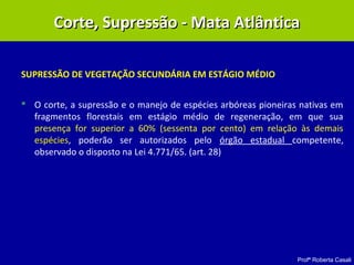 Profª Roberta Casali
SUPRESSÃO DE VEGETAÇÃO SECUNDÁRIA EM ESTÁGIO MÉDIO
 O corte, a supressão e o manejo de espécies arbóreas pioneiras nativas em
fragmentos florestais em estágio médio de regeneração, em que sua
presença for superior a 60% (sessenta por cento) em relação às demais
espécies, poderão ser autorizados pelo órgão estadual competente,
observado o disposto na Lei 4.771/65. (art. 28)
Corte, Supressão - Mata AtlânticaCorte, Supressão - Mata Atlântica
 