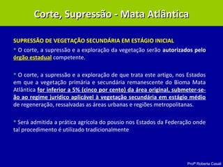 Profª Roberta Casali
SUPRESSÃO DE VEGETAÇÃO SECUNDÁRIA EM ESTÁGIO INICIAL
 O corte, a supressão e a exploração da vegetação serão autorizados pelo
órgão estadual competente.
 O corte, a supressão e a exploração de que trata este artigo, nos Estados
em que a vegetação primária e secundária remanescente do Bioma Mata
Atlântica for inferior a 5% (cinco por cento) da área original, submeter-se-
ão ao regime jurídico aplicável à vegetação secundária em estágio médio
de regeneração, ressalvadas as áreas urbanas e regiões metropolitanas.
 Será admitida a prática agrícola do pousio nos Estados da Federação onde
tal procedimento é utilizado tradicionalmente
Corte, Supressão - Mata AtlânticaCorte, Supressão - Mata Atlântica
 