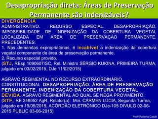 Profª Roberta Casali
Desapropriação direta: Áreas de PreservaçãoDesapropriação direta: Áreas de Preservação
Permanente são indenizáveis?Permanente são indenizáveis?
AGRAVO REGIMENTAL NO RECURSO EXTRAORDINÁRIO.
CONSTITUCIONAL. DESAPROPRIAÇÃO. ÁREA DE PRESERVAÇÃO
PERMANENTE. INDENIZAÇÃO DA COBERTURA VEGETAL
DEVIDA. AGRAVO REGIMENTAL AO QUAL SE NEGA PROVIMENTO.
(STF, RE 248052 AgR, Relator(a):  Min. CÁRMEN LÚCIA, Segunda Turma,
julgado em 19/05/2015, ACÓRDÃO ELETRÔNICO DJe-105 DIVULG 02-06-
2015 PUBLIC 03-06-2015)
DIVERGÊNCIA
ADMINISTRATIVO. RECURSO ESPECIAL. DESAPROPRIAÇÃO.
IMPOSSIBILIDADE DE INDENIZAÇÃO DA COBERTURA VEGETAL
LOCALIZADA EM ÁREA DE PRESERVAÇÃO PERMANENTE.
PRECEDENTES.
1. Nas demandas expropriatórias, é incabível a indenização da cobertura
vegetal componente de área de preservação permanente.
2. Recurso especial provido.
(STJ, REsp 1090607/SC, Rel. Ministro SÉRGIO KUKINA, PRIMEIRA TURMA,
julgado em 03/02/2015, DJe 11/02/2015)
 