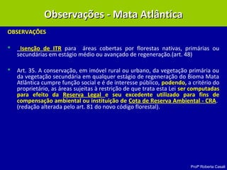 Profª Roberta Casali
OBSERVAÇÕES
 Isenção de ITR para áreas cobertas por florestas nativas, primárias ou
secundárias em estágio médio ou avançado de regeneração.(art. 48)
 Art. 35. A conservação, em imóvel rural ou urbano, da vegetação primária ou
da vegetação secundária em qualquer estágio de regeneração do Bioma Mata
Atlântica cumpre função social e é de interesse público, podendo, a critério do
proprietário, as áreas sujeitas à restrição de que trata esta Lei ser computadas
para efeito da Reserva Legal e seu excedente utilizado para fins de
compensação ambiental ou instituição de Cota de Reserva Ambiental - CRA.
(redação alterada pelo art. 81 do novo código florestal).
Observações - Mata AtlânticaObservações - Mata Atlântica
 