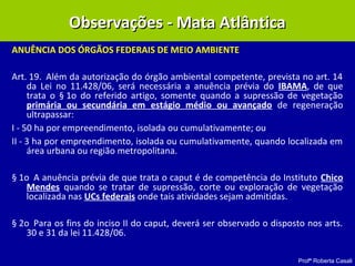 Profª Roberta Casali
ANUÊNCIA DOS ÓRGÃOS FEDERAIS DE MEIO AMBIENTE 
Art. 19. Além da autorização do órgão ambiental competente, prevista no art. 14
da Lei no 11.428/06, será necessária a anuência prévia do IBAMA, de que
trata o § 1o do referido artigo, somente quando a supressão de vegetação
primária ou secundária em estágio médio ou avançado de regeneração
ultrapassar:
I - 50 ha por empreendimento, isolada ou cumulativamente; ou
II - 3 ha por empreendimento, isolada ou cumulativamente, quando localizada em
área urbana ou região metropolitana.
§ 1o A anuência prévia de que trata o caput é de competência do Instituto Chico
Mendes quando se tratar de supressão, corte ou exploração de vegetação
localizada nas UCs federais onde tais atividades sejam admitidas.
§ 2o Para os fins do inciso II do caput, deverá ser observado o disposto nos arts.
30 e 31 da lei 11.428/06.  
Observações - Mata AtlânticaObservações - Mata Atlântica
 