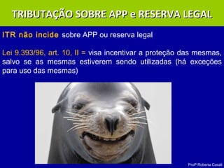 Profª Roberta Casali
ITR não incide sobre APP ou reserva legal
Lei 9.393/96, art. 10, II = visa incentivar a proteção das mesmas,
salvo se as mesmas estiverem sendo utilizadas (há exceções
para uso das mesmas)
TRIBUTAÇÃO SOBRE APP e RESERVA LEGALTRIBUTAÇÃO SOBRE APP e RESERVA LEGAL
 