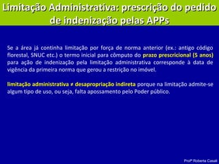 Profª Roberta Casali
Se a área já continha limitação por força de norma anterior (ex.: antigo código
florestal, SNUC etc.) o termo inicial para cômputo do prazo prescricional (5 anos)
para ação de indenização pela limitação administrativa corresponde à data de
vigência da primeira norma que gerou a restrição no imóvel.
limitação administrativa ≠ desapropriação indireta porque na limitação admite-se
algum tipo de uso, ou seja, falta apossamento pelo Poder público.
Limitação Administrativa: prescrição do pedidoLimitação Administrativa: prescrição do pedido
de indenização pelas APPsde indenização pelas APPs
 