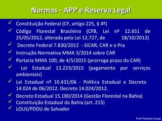 Profª Roberta Casali
Normas - APP e Reserva LegalNormas - APP e Reserva Legal
 Constituição Federal (CF, artigo 225, § 4º)
 Código Florestal Brasileiro (CFB, Lei nº 12.651 de
25/05/2012, alterada pela Lei 12.727, de 18/10/2012)
 Decreto Federal 7.830/2012 - SICAR, CAR e o Pra
 Instrução Normativa MMA 3/2014 sobre CAR
 Portaria MMA 100, de 4/5/2015 (prorroga prazo do CAR)
 Lei Estadual 13.223/2015 (pagamento por serviços
ambientais)
 Lei Estadual nº 10.431/06 - Política Estadual e Decreto
14.024 de 06/2012. Decreto 14.024/2012.
 Decreto Estadual 15.180/2014 (Gestão Florestal na Bahia)
 Constituição Estadual da Bahia (art. 215)
 LOUS/PDDU de Salvador
 
