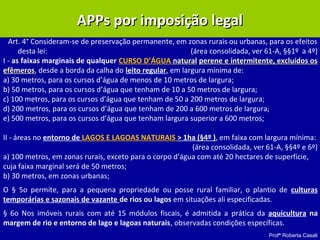 Profª Roberta Casali
APPs por imposição legalAPPs por imposição legal
Art. 4° Consideram-se de preservação permanente, em zonas rurais ou urbanas, para os efeitos
desta lei: (área consolidada, ver 61-A, §§1º a 4º)
I - as faixas marginais de qualquer CURSO D’ÁGUA naturalnatural perene e intermitente, excluídos osperene e intermitente, excluídos os
efêmerosefêmeros, desde a borda da calha do leito regular, em largura mínima de:
a) 30 metros, para os cursos d’água de menos de 10 metros de largura;
b) 50 metros, para os cursos d’água que tenham de 10 a 50 metros de largura;
c) 100 metros, para os cursos d’água que tenham de 50 a 200 metros de largura;
d) 200 metros, para os cursos d’água que tenham de 200 a 600 metros de largura;
e) 500 metros, para os cursos d’água que tenham largura superior a 600 metros;
II - áreas no entorno de LAGOS E LAGOAS NATURAIS > 1ha (§4º ), em faixa com largura mínima:
(área consolidada, ver 61-A, §§4º e 6º)
a) 100 metros, em zonas rurais, exceto para o corpo d’água com até 20 hectares de superfície,
cuja faixa marginal será de 50 metros;
b) 30 metros, em zonas urbanas;
O § 5o permite, para a pequena propriedade ou posse rural familiar, o plantio de culturas
temporárias e sazonais de vazante de rios ou lagos em situações ali especificadas.
§ 6o Nos imóveis rurais com até 15 módulos fiscais, é admitida a prática da aquicultura na
margem de rio e entorno de lago e lagoas naturais, observadas condições específicas.
 