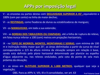 Profª Roberta Casali
APPs por imposição legalAPPs por imposição legal
V - as encostas ou partes destas com DECLIVIDADE SUPERIOR A 45°, equivalente a
100% (cem por cento) na linha de maior declive;
VI - as RESTINGAS, como fixadoras de dunas ou estabilizadoras de mangues;
VII - os MANGUEZAIS, em toda a sua extensão;
VIII - as BORDAS DOS TABULEIROS OU CHAPADAS, até a linha de ruptura do relevo,
em faixa nunca inferior a 100 (cem) metros em projeções horizontais;
IX - no TOPO DE MORROS, MONTES, MONTANHAS E SERRAS, com mínimo de 100
m e inclinação média maior que 25°, as áreas delimitadas a partir da curva de nível
correspondente a 2/3 da altura mínima da elevação sempre em relação à base,
sendo esta definida pelo plano horizontal determinado por planície ou espelho
d’água adjacente ou, nos relevos ondulados, pela cota do ponto de sela mais
próximo da elevação;
X - as áreas em ALTITUDE SUPERIOR A 1.800 METROS, qualquer que seja a
vegetação;
OBS. Para as APPs V, VIII, IX e X consolidadas, ver art. 63
 