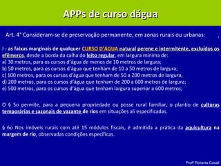 Profª Roberta Casali
APPs de curso dáguaAPPs de curso dágua
,
I - as faixas marginais de qualquer CURSO D’ÁGUA naturalnatural perene e intermitente, excluídos osperene e intermitente, excluídos os
efêmerosefêmeros, desde a borda da calha do leito regular, em largura mínima de:
a) 30 metros, para os cursos d’água de menos de 10 metros de largura;
b) 50 metros, para os cursos d’água que tenham de 10 a 50 metros de largura;
c) 100 metros, para os cursos d’água que tenham de 50 a 200 metros de largura;
d) 200 metros, para os cursos d’água que tenham de 200 a 600 metros de largura;
e) 500 metros, para os cursos d’água que tenham largura superior a 600 metros;
O § 5o permite, para a pequena propriedade ou posse rural familiar, o plantio de culturas
temporárias e sazonais de vazante de rios em situações ali especificadas.
§ 6o Nos imóveis rurais com até 15 módulos fiscais, é admitida a prática da aquicultura na
margem de rio, observadas condições específicas.
Art. 4° Consideram-se de preservação permanente, em zonas rurais ou urbanas:
 