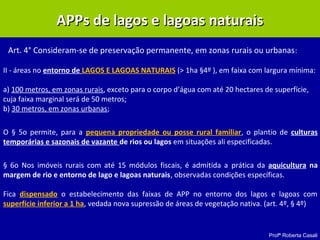 Profª Roberta Casali
APPs de lagos e lagoas naturaisAPPs de lagos e lagoas naturais
II - áreas no entorno de LAGOS E LAGOAS NATURAIS (> 1ha §4º ), em faixa com largura mínima:
a) 100 metros, em zonas rurais, exceto para o corpo d’água com até 20 hectares de superfície,
cuja faixa marginal será de 50 metros;
b) 30 metros, em zonas urbanas;
O § 5o permite, para a pequena propriedade ou posse rural familiar, o plantio de culturas
temporárias e sazonais de vazante de rios ou lagos em situações ali especificadas.
§ 6o Nos imóveis rurais com até 15 módulos fiscais, é admitida a prática da aquicultura na
margem de rio e entorno de lago e lagoas naturais, observadas condições específicas.
Fica dispensado o estabelecimento das faixas de APP no entorno dos lagos e lagoas com
superfície inferior a 1 ha, vedada nova supressão de áreas de vegetação nativa. (art. 4º, § 4º)
Art. 4° Consideram-se de preservação permanente, em zonas rurais ou urbanas:
 