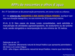 Profª Roberta Casali
APPs de nascentes e olhos d´águaAPPs de nascentes e olhos d´água
Art. 4° Consideram-se de preservação permanente, em zonas rurais ou urbanas:
IV – no entorno das NASCENTES E DOS OLHOS D’ÁGUA PERENES, qualquer que
seja sua situação topográfica, no raio mínimo de 50 (cinquenta) metros
61-A, § 5o
Nos casos de áreas rurais consolidadas, será admitida a
manutenção de atividades agrossilvipastoris, de ecoturismo ou de turismo
rural, sendo obrigatória a recomposição do raio mínimo de 15 metros
Definição do art. 3º:
XVII - nascente: afloramento natural do lençol freático que apresenta perenidade e
dá início a um curso d’água;
XVIII - olho d’água: afloramento natural do lençol freático, mesmo que intermitente;
 