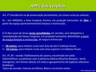 Profª Roberta Casali
APPs das veredasAPPs das veredas
Art. 4° Consideram-se de preservação permanente, em zonas rurais ou urbanas:
XI – em VEREDAS, a faixa marginal mínima, em projeção horizontal, de 50m, a
partir do espaço permanentemente brejoso e encharcado.
§ 7o Nos casos de áreas rurais consolidadas em veredas, será obrigatória a
recomposição das faixas marginais, em projeção horizontal, delimitadas a partir
do espaço brejoso e encharcado, de largura mínima de:
I – 30 metros, para imóveis rurais com área de até 4 módulos fiscais
II – 50 metros, para imóveis rurais com área superior a 4 módulos fiscais.
Art. 3º, XII - vereda: fitofisionomia de savana, encontrada em solos
hidromórficos, usualmente com a palmeira arbórea Mauritia flexuosa - buriti
emergente, sem formar dossel, em meio a agrupamentos de espécies arbustivo-
herbáceas
Típica do cerrado. Comuns em Minas, Bahia e no Centro-oeste
 