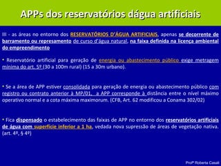 Profª Roberta Casali
APPs dos reservatórios dágua artificiaisAPPs dos reservatórios dágua artificiais
III - as áreas no entorno dos RESERVATÓRIOS D’ÁGUA ARTIFICIAIS, apenas se decorrente de
barramento ou represamento de curso d’água natural, na faixa definida na licença ambiental
do empreendimento
• Reservatório artificial para geração de energia ou abastecimento público exige metragem
mínima do art. 5º (30 a 100m rural) (15 a 30m urbano).
• Se a área de APP estiver consolidada para geração de energia ou abastecimento público com
registro ou contrato anterior à MP/01, a APP corresponde à distância entre o nível máximo
operativo normal e a cota máxima maximorum. (CFB, Art. 62 modificou a Conama 302/02)
• Fica dispensado o estabelecimento das faixas de APP no entorno dos reservatórios artificiais
de água com superfície inferior a 1 ha, vedada nova supressão de áreas de vegetação nativa.
(art. 4º, § 4º)
 