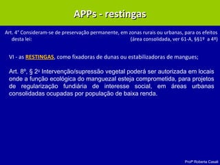 Profª Roberta Casali
APPs - restingasAPPs - restingas
Art. 4° Consideram-se de preservação permanente, em zonas rurais ou urbanas, para os efeitos
desta lei: (área consolidada, ver 61-A, §§1º a 4º)
VI - as RESTINGAS, como fixadoras de dunas ou estabilizadoras de mangues;
Art. 8º, § 2o
Intervenção/supressão vegetal poderá ser autorizada em locais
onde a função ecológica do manguezal esteja comprometida, para projetos
de regularização fundiária de interesse social, em áreas urbanas
consolidadas ocupadas por população de baixa renda.
 