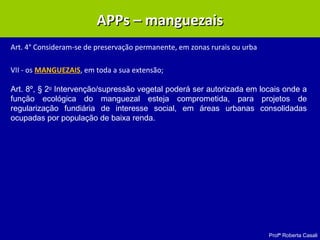 Profª Roberta Casali
APPs – manguezaisAPPs – manguezais
Art. 4° Consideram-se de preservação permanente, em zonas rurais ou urba
VII - os MANGUEZAIS, em toda a sua extensão;
Art. 8º, § 2o
Intervenção/supressão vegetal poderá ser autorizada em locais onde a
função ecológica do manguezal esteja comprometida, para projetos de
regularização fundiária de interesse social, em áreas urbanas consolidadas
ocupadas por população de baixa renda.
 