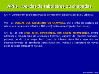 Profª Roberta Casali
APPs – bordas de tabuleiros ou chapadasAPPs – bordas de tabuleiros ou chapadas
Art. 4° Consideram-se de preservação permanente, em zonas rurais ou urbanas:
VIII - as BORDAS DOS TABULEIROS OU CHAPADAS, até a linha de ruptura do
relevo, em faixa nunca inferior a 100 (cem) metros em projeções horizontais;
Art. 63. Se em áreas rurais consolidadas, não exigida recomposição, sendo
admitida a manutenção de atividades florestais, culturas de espécies lenhosas,
perenes ou de ciclo longo, bem como da infraestrutura física associada ao
desenvolvimento de atividades agrossilvipastoris, vedada a conversão de novas
áreas para uso alternativo do solo.
 