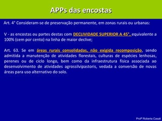 Profª Roberta Casali
APPs das encostasAPPs das encostas
Art. 4° Consideram-se de preservação permanente, em zonas rurais ou urbanas:
V - as encostas ou partes destas com DECLIVIDADE SUPERIOR A 45°, equivalente a
100% (cem por cento) na linha de maior declive;
Art. 63. Se em áreas rurais consolidadas, não exigida recomposição, sendo
admitida a manutenção de atividades florestais, culturas de espécies lenhosas,
perenes ou de ciclo longo, bem como da infraestrutura física associada ao
desenvolvimento de atividades agrossilvipastoris, vedada a conversão de novas
áreas para uso alternativo do solo.
 