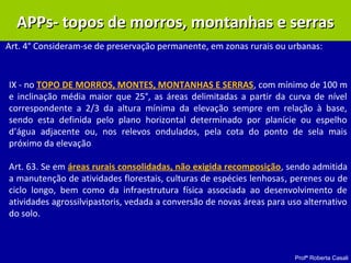 Profª Roberta Casali
APPs- topos de morros, montanhas e serrasAPPs- topos de morros, montanhas e serras
Art. 4° Consideram-se de preservação permanente, em zonas rurais ou urbanas:
IX - no TOPO DE MORROS, MONTES, MONTANHAS E SERRAS, com mínimo de 100 m
e inclinação média maior que 25°, as áreas delimitadas a partir da curva de nível
correspondente a 2/3 da altura mínima da elevação sempre em relação à base,
sendo esta definida pelo plano horizontal determinado por planície ou espelho
d’água adjacente ou, nos relevos ondulados, pela cota do ponto de sela mais
próximo da elevação
Art. 63. Se em áreas rurais consolidadas, não exigida recomposição, sendo admitida
a manutenção de atividades florestais, culturas de espécies lenhosas, perenes ou de
ciclo longo, bem como da infraestrutura física associada ao desenvolvimento de
atividades agrossilvipastoris, vedada a conversão de novas áreas para uso alternativo
do solo.
 