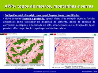 Profª Roberta Casali
• Código Florestal não exigiu recomposição para áreas consolidadas
• Novo conceito reduziu a proteção, apesar desta área cumprir diversas funções
ambientais como facilitador de dispersão de semente, ponto de conexão de
corredores ecológicos, estabilidade do solo, amortecimento e infiltração das águas
pluviais, além de proteção da paisagem e biodiversidade.
(fonte MP/SP – disponível na internet)
APPs- topos de morros, montanhas e serrasAPPs- topos de morros, montanhas e serras
 