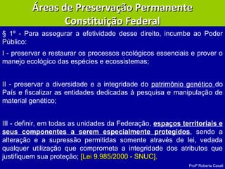 Profª Roberta Casali
§ 1º - Para assegurar a efetividade desse direito, incumbe ao Poder
Público:
I - preservar e restaurar os processos ecológicos essenciais e prover o
manejo ecológico das espécies e ecossistemas;
II - preservar a diversidade e a integridade do patrimônio genético do
País e fiscalizar as entidades dedicadas à pesquisa e manipulação de
material genético;
III - definir, em todas as unidades da Federação, espaços territoriais e
seus componentes a serem especialmente protegidos, sendo a
alteração e a supressão permitidas somente através de lei, vedada
qualquer utilização que comprometa a integridade dos atributos que
justifiquem sua proteção; [Lei 9.985/2000 - SNUC].[Lei 9.985/2000 - SNUC].
Áreas de Preservação PermanenteÁreas de Preservação Permanente
Constituição FederalConstituição Federal
 