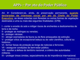 Profª Roberta Casali
Art. 6o
Consideram-se, ainda, de preservação permanente, quando
declaradas de interesse social por ato do Chefe do Poder
Executivo, as áreas cobertas com florestas ou outras formas de vegetação
destinadas a uma ou mais das seguintes finalidades: (CFB)
I - conter a erosão do solo e mitigar riscos de enchentes e deslizamentos de
terra e de rocha;
II - proteger as restingas ou veredas;
III - proteger várzeas;
IV - abrigar exemplares da fauna ou da flora ameaçados de extinção;
V - proteger sítios de excepcional beleza ou de valor científico, cultural ou
histórico;
VI - formar faixas de proteção ao longo de rodovias e ferrovias;
VII - assegurar condições de bem-estar público;
VIII - auxiliar a defesa do território nacional, a critério das autoridades
militares.
IX – proteger áreas úmidas, especialmente as de importância internacional.
APPs – Por ato do Poder PúblicoAPPs – Por ato do Poder Público
 