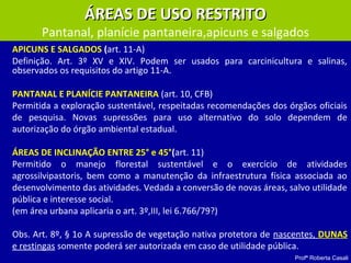 Profª Roberta Casali
APICUNS E SALGADOS (art. 11-A)
Definição. Art. 3º XV e XIV. Podem ser usados para carcinicultura e salinas,
observados os requisitos do artigo 11-A.
PANTANAL E PLANÍCIE PANTANEIRA (art. 10, CFB)
Permitida a exploração sustentável, respeitadas recomendações dos órgãos oficiais
de pesquisa. Novas supressões para uso alternativo do solo dependem de
autorização do órgão ambiental estadual.
ÁREAS DE INCLINAÇÃO ENTRE 25° e 45°(art. 11)
Permitido o manejo florestal sustentável e o exercício de atividades
agrossilvipastoris, bem como a manutenção da infraestrutura física associada ao
desenvolvimento das atividades. Vedada a conversão de novas áreas, salvo utilidade
pública e interesse social.
(em área urbana aplicaria o art. 3º,III, lei 6.766/79?)
Obs. Art. 8º, § 1o A supressão de vegetação nativa protetora de nascentes, DUNAS
e restingas somente poderá ser autorizada em caso de utilidade pública.
ÁREAS DE USO RESTRITOÁREAS DE USO RESTRITO
Pantanal, planície pantaneira,apicuns e salgados
 