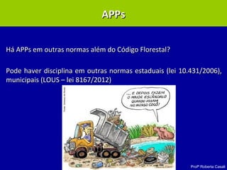 Profª Roberta Casali
APP – Lei 10.431/2006APP – Lei 10.431/2006
Há APPs em outras normas além do Código Florestal?Há APPs em outras normas além do Código Florestal?
Pode haver disciplina em outras normas estaduais (lei 10.431/2006),Pode haver disciplina em outras normas estaduais (lei 10.431/2006),
municipais (LOUS – lei 8167/2012)municipais (LOUS – lei 8167/2012)
APPsAPPs
 